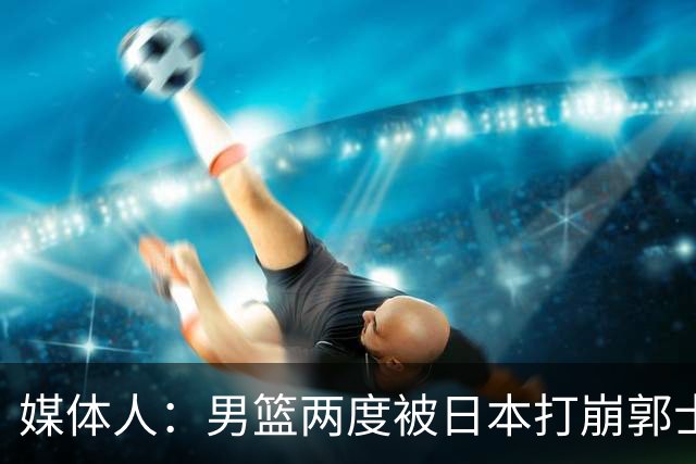媒体人：男篮两度被日本打崩郭士强应担责 我觉得可以提前换帅